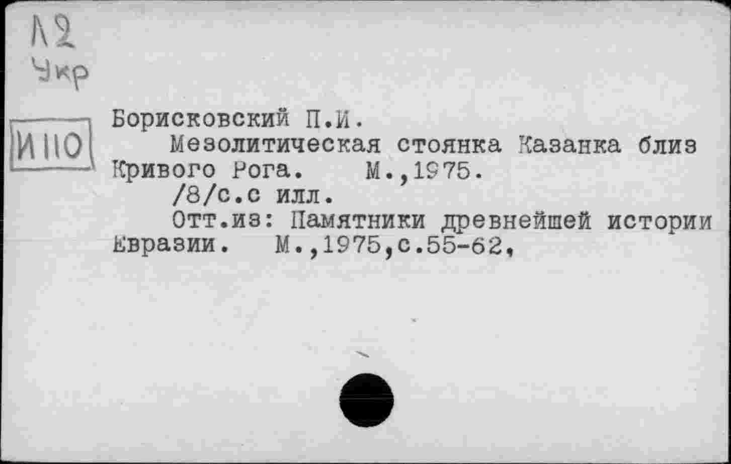 ﻿-----Борисковский П.И.
И ЦО Мезолитическая стоянка Казанка близ -----Кривого Рога. М.,1975.
/8/с.с илл.
Отт.из: Памятники древнейшей истории Евразии. М.,1975,с.55-62,